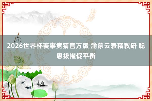 2026世界杯赛事竞猜官方版 渝蒙云表精教研 聪惠拔擢促平衡