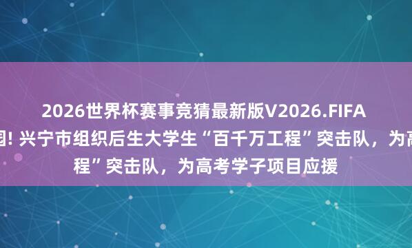 2026世界杯赛事竞猜最新版V2026.FIFA 芳华快闪燃爆校园! 兴宁市组织后生大学生“百千万工程”突击队，为高考学子项目应援