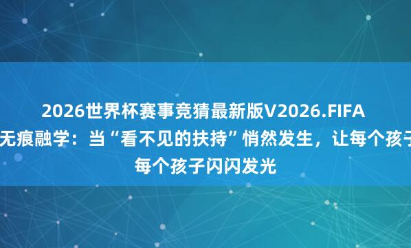 2026世界杯赛事竞猜最新版V2026.FIFA 暖阳护航·无痕融学：当“看不见的扶持”悄然发生，让每个孩子闪闪发光