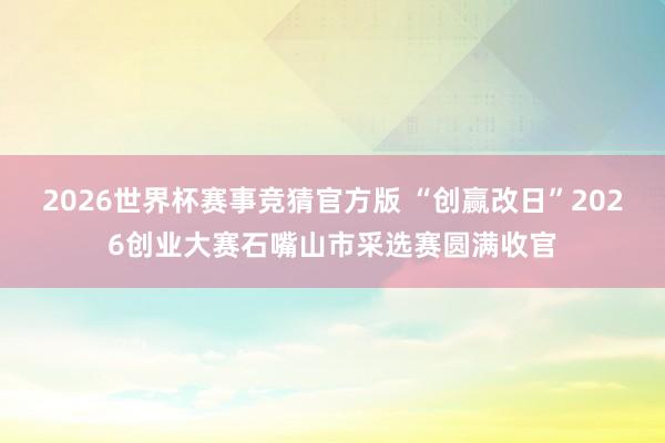 2026世界杯赛事竞猜官方版 “创赢改日”2026创业大赛石嘴山市采选赛圆满收官