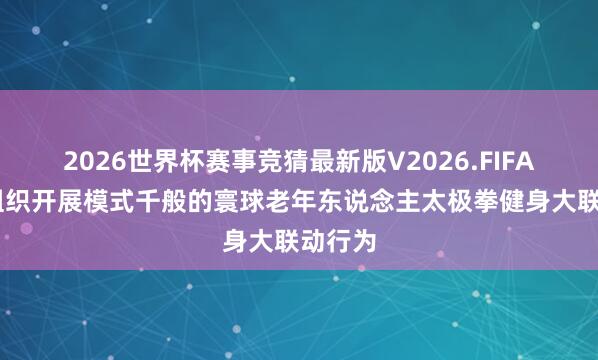 2026世界杯赛事竞猜最新版V2026.FIFA 我市组织开展模式千般的寰球老年东说念主太极拳健身大联动行为