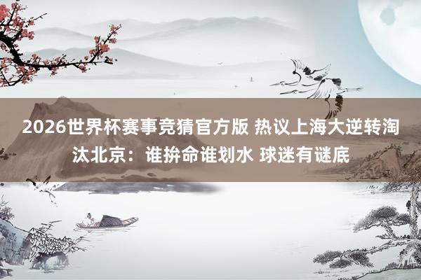 2026世界杯赛事竞猜官方版 热议上海大逆转淘汰北京：谁拚命谁划水 球迷有谜底