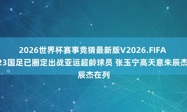 2026世界杯赛事竞猜最新版V2026.FIFA 曝U23国足已圈定出战亚运超龄球员 张玉宁高天意朱辰杰在列