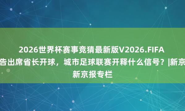 2026世界杯赛事竞猜最新版V2026.FIFA 省委文告出席省长开球，城市足球联赛开释什么信号？|新京报专栏