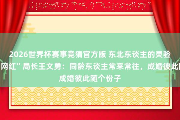 2026世界杯赛事竞猜官方版 东北东谈主的灵验外交丨“网红”局长王文勇：同龄东谈主常来常往，成婚彼此随个份子