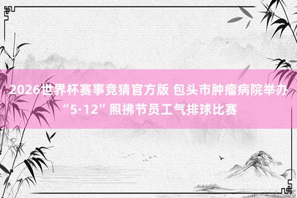 2026世界杯赛事竞猜官方版 包头市肿瘤病院举办“5·12”照拂节员工气排球比赛