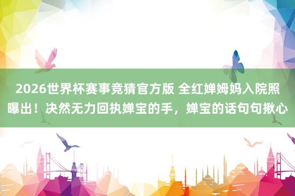 2026世界杯赛事竞猜官方版 全红婵姆妈入院照曝出！决然无力回执婵宝的手，婵宝的话句句揪心