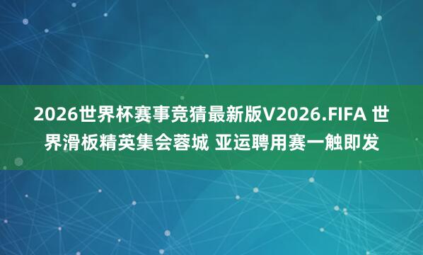 2026世界杯赛事竞猜最新版V2026.FIFA 世界滑板精英集会蓉城 亚运聘用赛一触即发