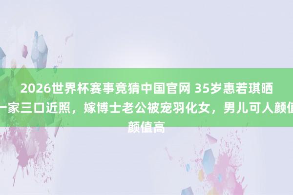 2026世界杯赛事竞猜中国官网 35岁惠若琪晒出一家三口近照，嫁博士老公被宠羽化女，男儿可人颜值高