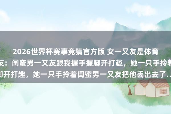 2026世界杯赛事竞猜官方版 女一又友是体育生是一种什么体验？网友：闺蜜男一又友跟我握手握脚开打趣，她一只手拎着闺蜜男一又友把他丢出去了……