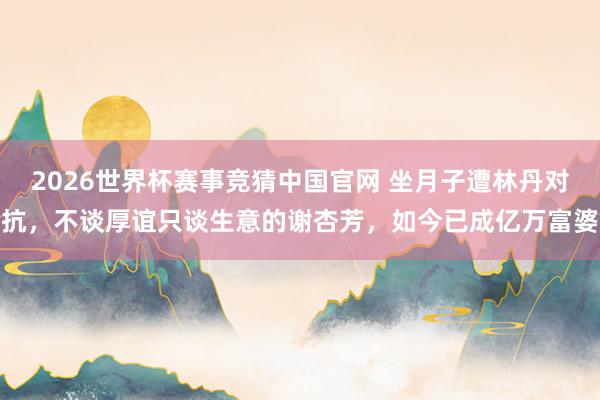 2026世界杯赛事竞猜中国官网 坐月子遭林丹对抗，不谈厚谊只谈生意的谢杏芳，如今已成亿万富婆