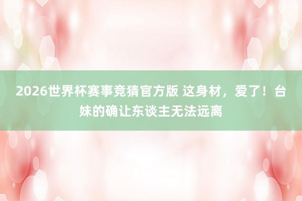 2026世界杯赛事竞猜官方版 这身材，爱了！台妹的确让东谈主无法远离