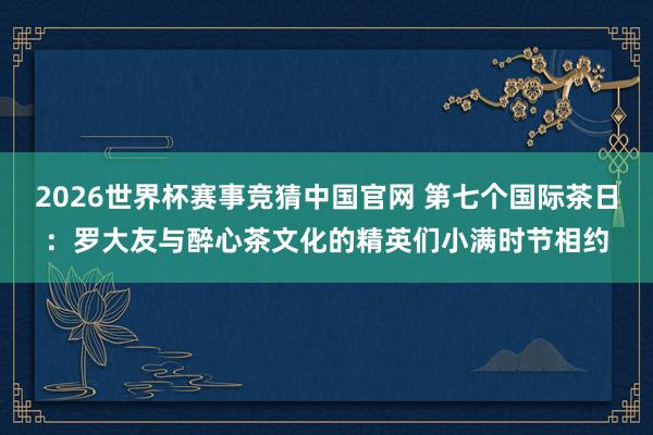 2026世界杯赛事竞猜中国官网 第七个国际茶日：罗大友与醉心茶文化的精英们小满时节相约