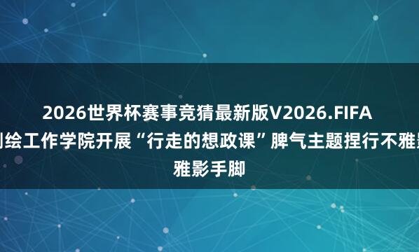2026世界杯赛事竞猜最新版V2026.FIFA 河南测绘工作学院开展“行走的想政课”脾气主题捏行不雅影手脚