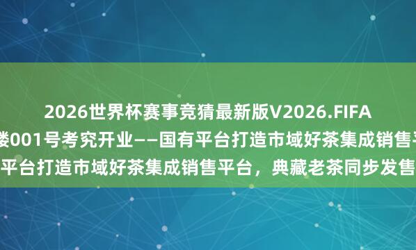 2026世界杯赛事竞猜最新版V2026.FIFA 共庆海外茶日，普洱茶楼001号考究开业——国有平台打造市域好茶集成销售平台，<a href=
