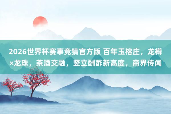 2026世界杯赛事竞猜官方版 百年玉榕庄，龙樽×龙珠，茶酒交融，竖立酬酢新高度，商界传闻
