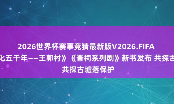 2026世界杯赛事竞猜最新版V2026.FIFA 《古村文化五千年——王郭村》《晋祠系列剧》新书发布 共探古墟落保护