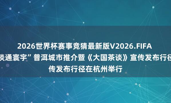 2026世界杯赛事竞猜最新版V2026.FIFA “茶藏古今 谈通寰宇”普洱城市推介暨《大国茶谈》宣传发布行径在杭州举行