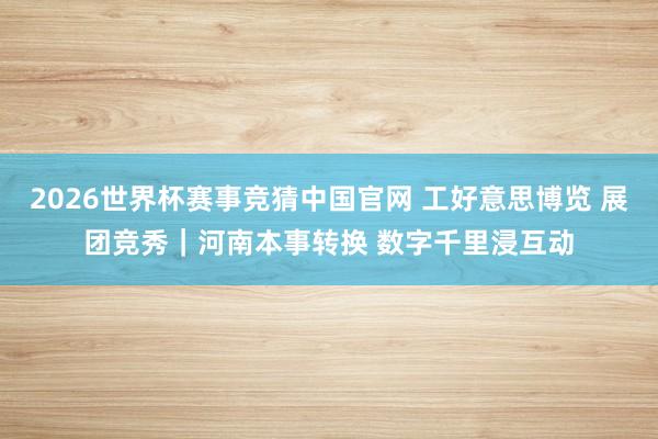 2026世界杯赛事竞猜中国官网 工好意思博览 展团竞秀｜河南本事转换 数字千里浸互动