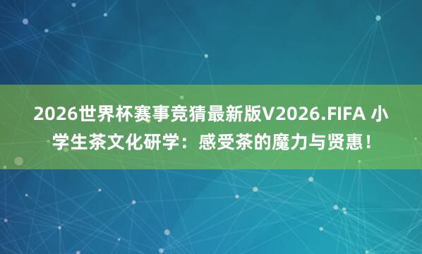 2026世界杯赛事竞猜最新版V2026.FIFA 小学生茶文化研学：感受茶的魔力与贤惠！