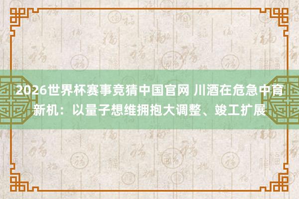 2026世界杯赛事竞猜中国官网 川酒在危急中育新机：以量子想维拥抱大调整、竣工扩展