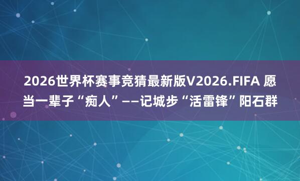2026世界杯赛事竞猜最新版V2026.FIFA 愿当一辈子“痴人”——记城步“活雷锋”阳石群