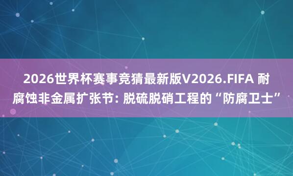 2026世界杯赛事竞猜最新版V2026.FIFA 耐腐蚀非金属扩张节: 脱硫脱硝工程的“防腐卫士”