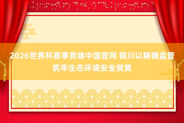 2026世界杯赛事竞猜中国官网 铜川以精确监管筑牢生态环境安全樊篱