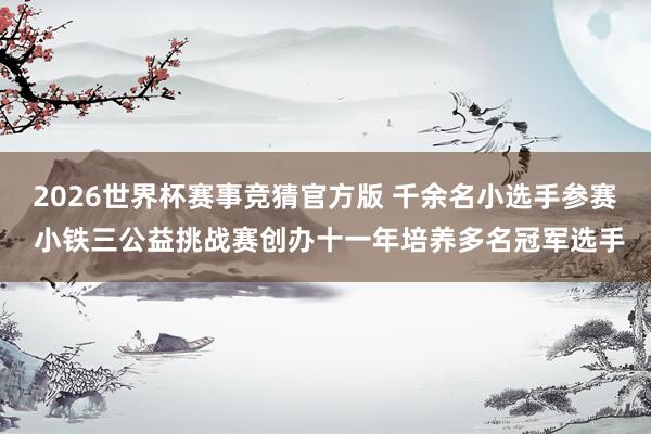 2026世界杯赛事竞猜官方版 千余名小选手参赛 小铁三公益挑战赛创办十一年培养多名冠军选手