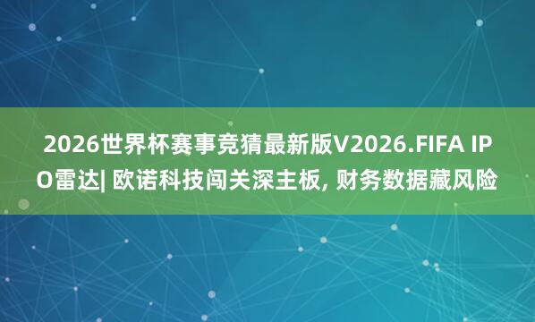 2026世界杯赛事竞猜最新版V2026.FIFA IPO雷达| 欧诺科技闯关深主板， 财务数据藏风险