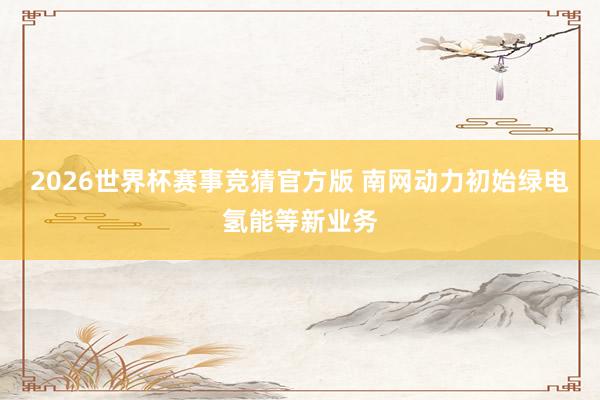 2026世界杯赛事竞猜官方版 南网动力初始绿电氢能等新业务