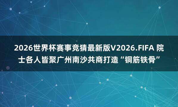 2026世界杯赛事竞猜最新版V2026.FIFA 院士各人皆聚广州南沙共商打造“铜筋铁骨”