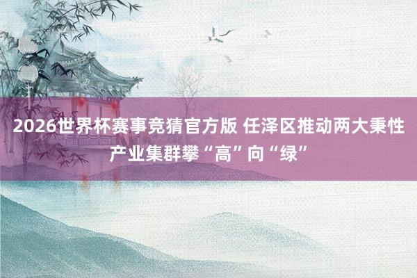 2026世界杯赛事竞猜官方版 任泽区推动两大秉性产业集群攀“高”向“绿”