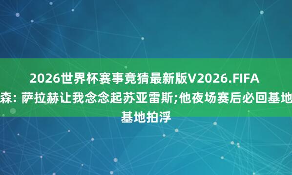 2026世界杯赛事竞猜最新版V2026.FIFA 亨德森: 萨拉赫让我念念起苏亚雷斯;他夜场赛后必回基地拍浮