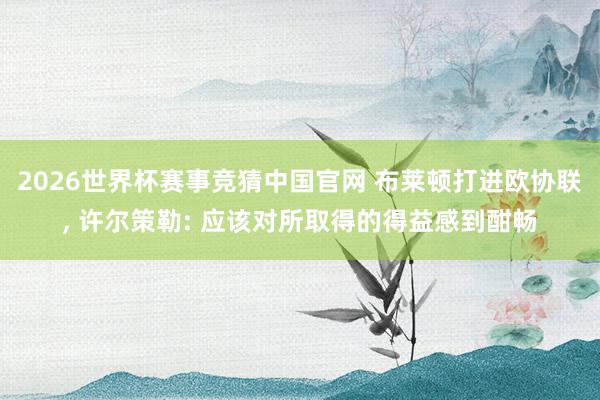 2026世界杯赛事竞猜中国官网 布莱顿打进欧协联， 许尔策勒: 应该对所取得的得益感到酣畅