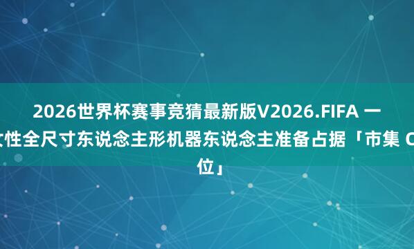 2026世界杯赛事竞猜最新版V2026.FIFA 一款女性全尺寸东说念主形机器东说念主准备占据「市集 C 位」