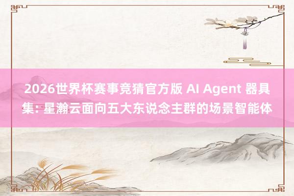2026世界杯赛事竞猜官方版 AI Agent 器具集: 星瀚云面向五大东说念主群的场景智能体