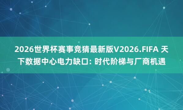 2026世界杯赛事竞猜最新版V2026.FIFA 天下数据中心电力缺口: 时代阶梯与厂商机遇