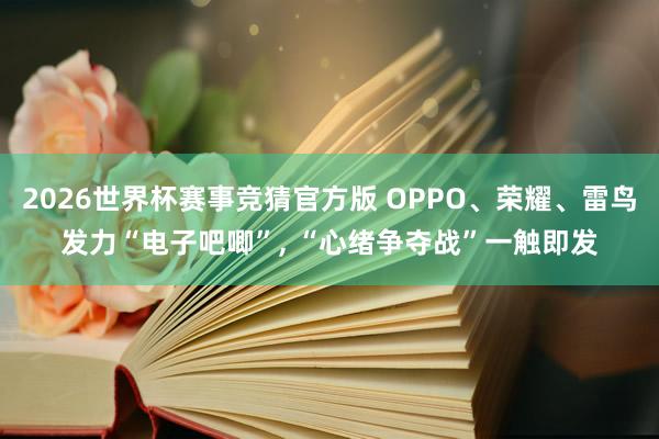 2026世界杯赛事竞猜官方版 OPPO、荣耀、雷鸟发力“电子吧唧”， “心绪争夺战”一触即发