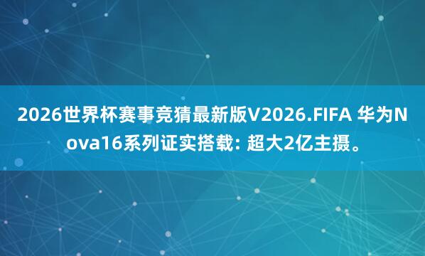 2026世界杯赛事竞猜最新版V2026.FIFA 华为Nova16系列证实搭载: 超大2亿主摄。