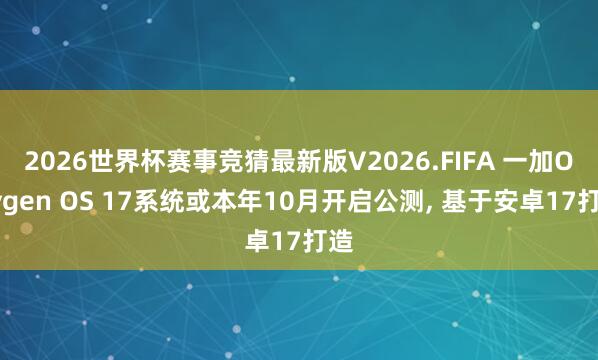2026世界杯赛事竞猜最新版V2026.FIFA 一加Oxygen OS 17系统或本年10月开启公测， 基于安卓17打造