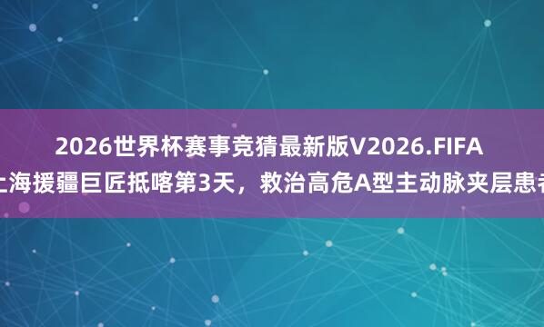 2026世界杯赛事竞猜最新版V2026.FIFA 上海援疆巨匠抵喀第3天，救治高危A型主动脉夹层患者