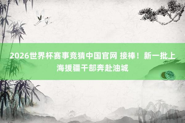 2026世界杯赛事竞猜中国官网 接棒！新一批上海援疆干部奔赴油城