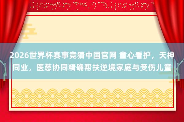 2026世界杯赛事竞猜中国官网 童心看护，天神同业，医慈协同精确帮扶逆境家庭与受伤儿童