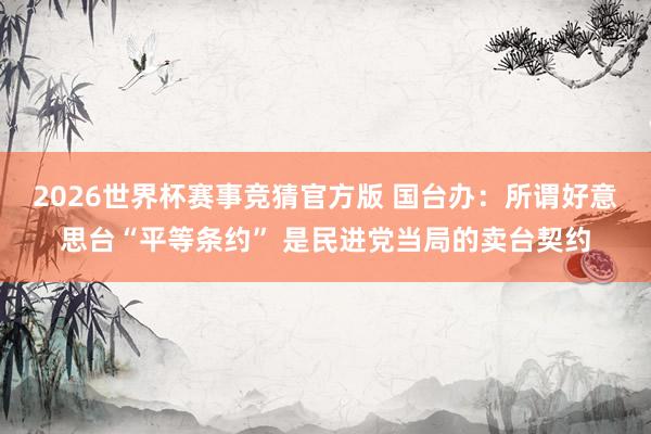 2026世界杯赛事竞猜官方版 国台办：所谓好意思台“平等条约” 是民进党当局的卖台契约