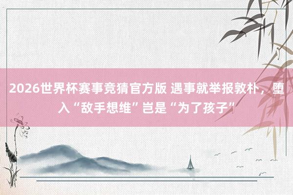 2026世界杯赛事竞猜官方版 遇事就举报敦朴,堕入“敌手想维”岂是“为了孩子”