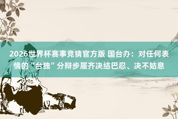 2026世界杯赛事竞猜官方版 国台办：对任何表情的“台独”分辩步履齐决结巴忍、决不姑息