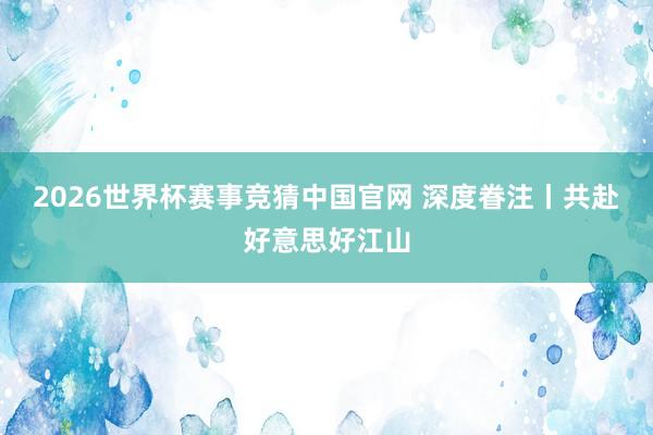 2026世界杯赛事竞猜中国官网 深度眷注丨共赴好意思好江山