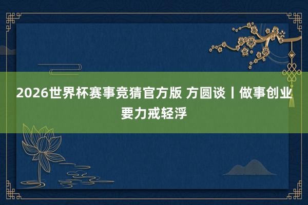 2026世界杯赛事竞猜官方版 方圆谈丨做事创业要力戒轻浮