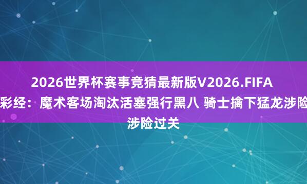 2026世界杯赛事竞猜最新版V2026.FIFA NBA彩经：魔术客场淘汰活塞强行黑八 骑士擒下猛龙涉险过关